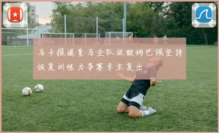 马卡报道皇马全队放假姆巴佩坚持恢复训练力争赛季末复出