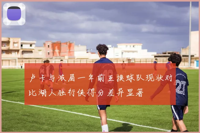 卢卡与浓眉一年前互换球队现状对比湖人独行侠得分差异显著