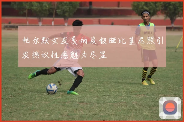 帕尔默女友戛纳度假晒比基尼照引发热议性感魅力尽显