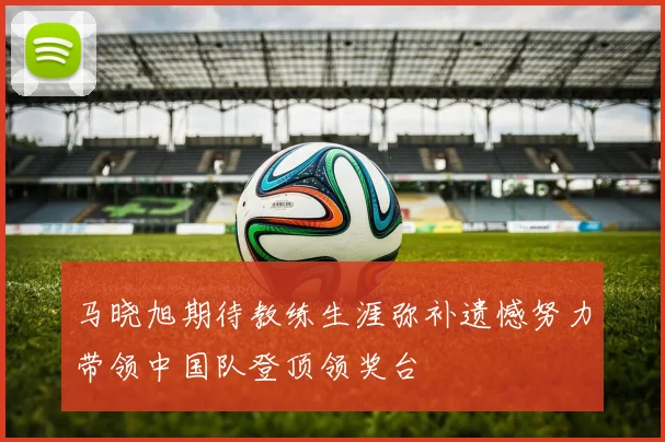 马晓旭期待教练生涯弥补遗憾努力带领中国队登顶领奖台