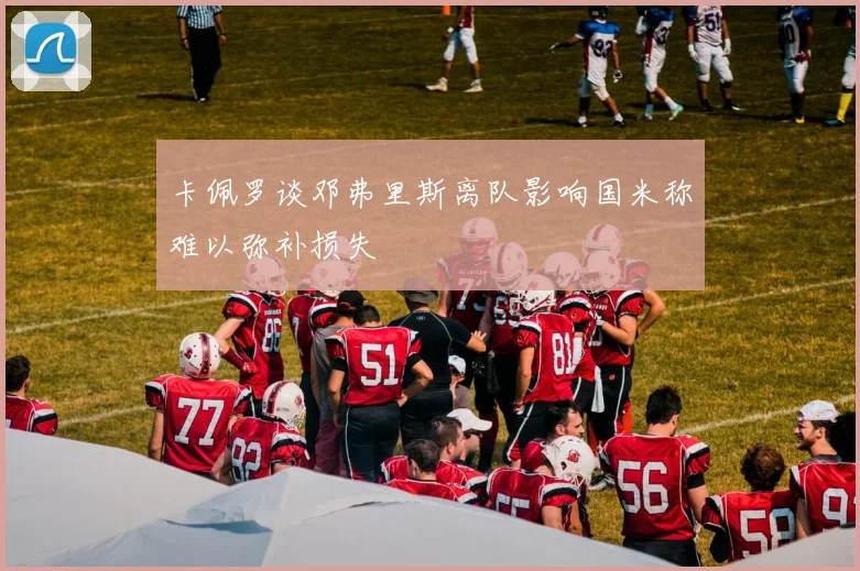 卡佩罗谈邓弗里斯离队影响国米称难以弥补损失