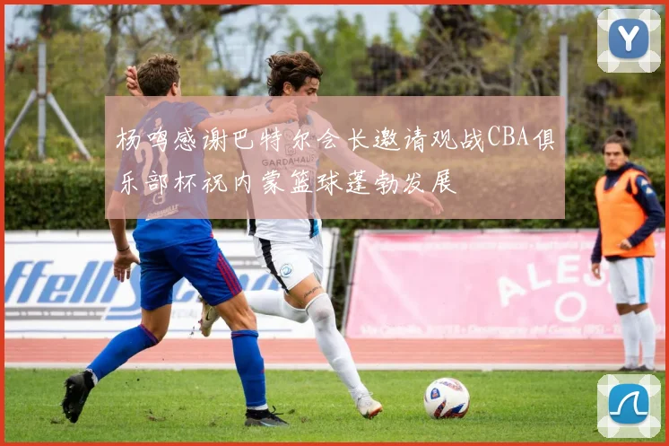 杨鸣感谢巴特尔会长邀请观战CBA俱乐部杯祝内蒙篮球蓬勃发展