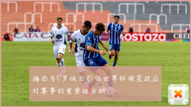 梅西与C罗依旧引领世界杯明星效应对赛事的重要性分析