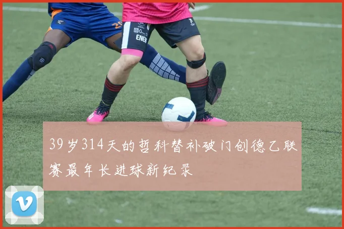 39岁314天的哲科替补破门创德乙联赛最年长进球新纪录