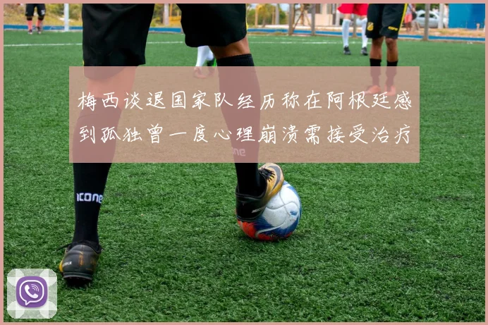 梅西谈退国家队经历称在阿根廷感到孤独曾一度心理崩溃需接受治疗
