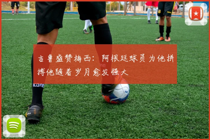 吉鲁盛赞梅西：阿根廷球员为他拼搏他随着岁月愈发强大
