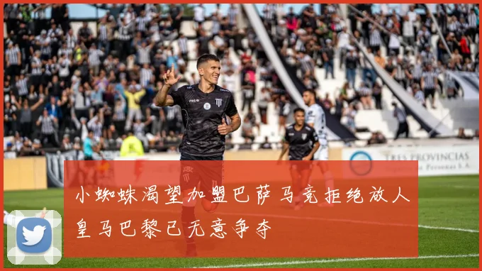 小蜘蛛渴望加盟巴萨马竞拒绝放人皇马巴黎已无意争夺