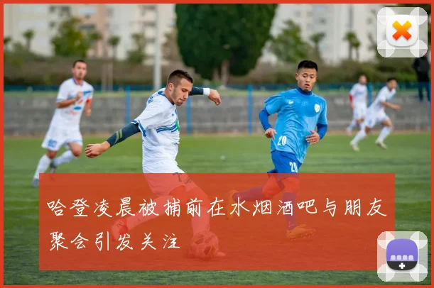 哈登凌晨被捕前在水烟酒吧与朋友聚会引发关注