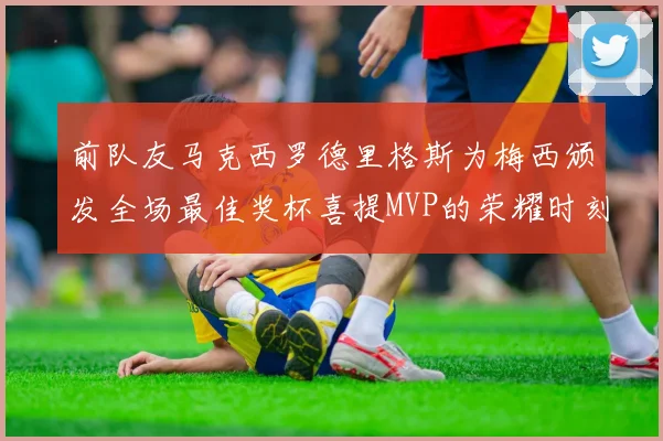前队友马克西罗德里格斯为梅西颁发全场最佳奖杯喜提MVP的荣耀时刻