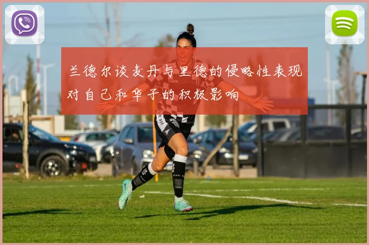 兰德尔谈麦丹与里德的侵略性表现对自己和华子的积极影响