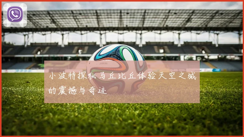 小波特探秘马丘比丘体验天空之城的震撼与奇迹