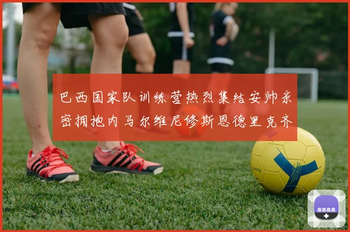 巴西国家队训练营热烈集结安帅亲密拥抱内马尔维尼修斯恩德里克齐亮相