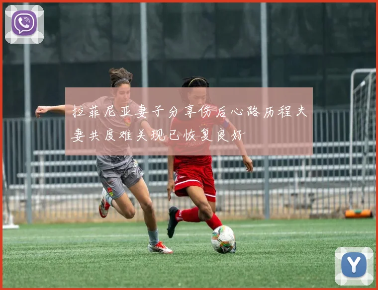 拉菲尼亚妻子分享伤后心路历程夫妻共度难关现已恢复良好