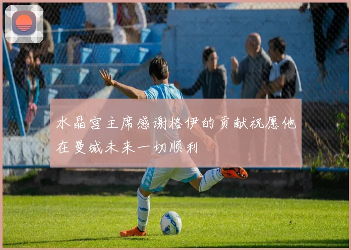 水晶宫主席感谢格伊的贡献祝愿他在曼城未来一切顺利