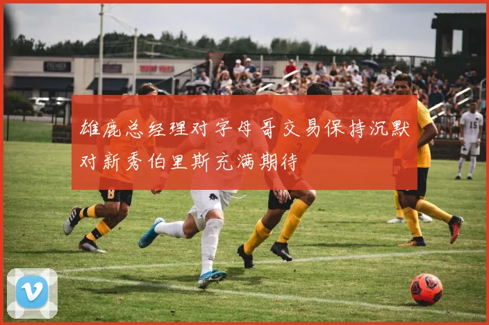 雄鹿总经理对字母哥交易保持沉默对新秀伯里斯充满期待