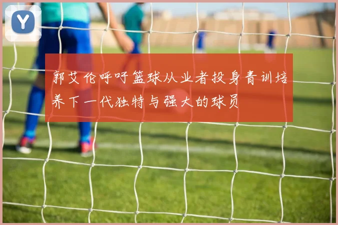 郭艾伦呼吁篮球从业者投身青训培养下一代独特与强大的球员