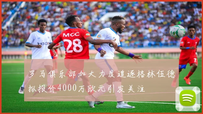罗马俱乐部加大力度追逐格林伍德拟报价4000万欧元引发关注